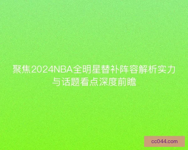 聚焦2024NBA全明星替补阵容解析实力与话题看点深度前瞻