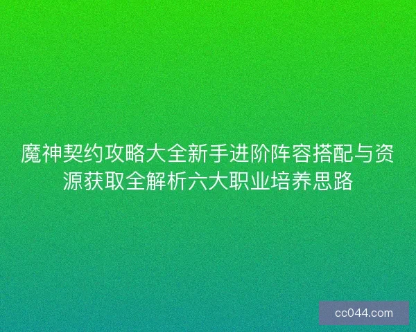 魔神契约攻略大全新手进阶阵容搭配与资源获取全解析六大职业培养思路