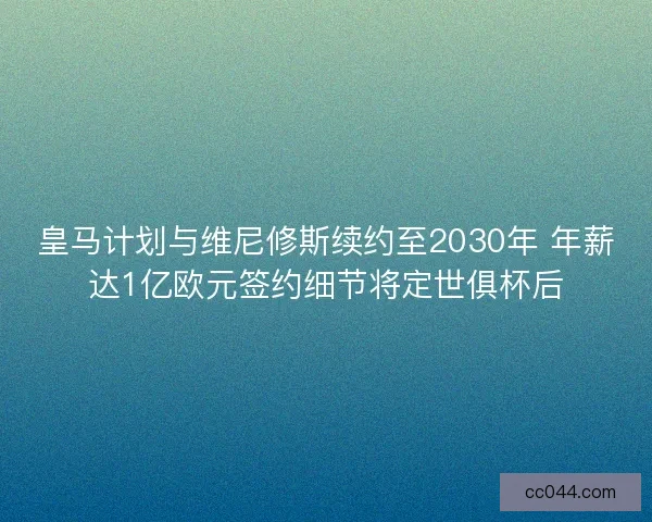 皇马计划与维尼修斯续约至2030年 年薪达1亿欧元签约细节将定世俱杯后
