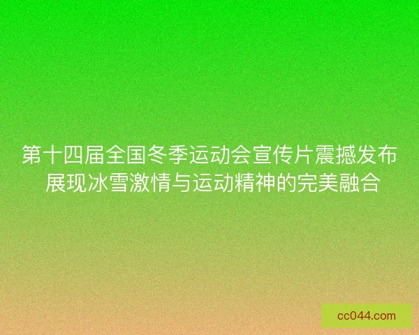 第十四届全国冬季运动会宣传片震撼发布 展现冰雪激情与运动精神的完美融合