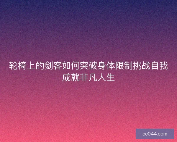 轮椅上的剑客如何突破身体限制挑战自我成就非凡人生