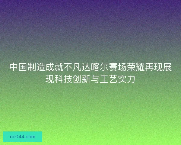 中国制造成就不凡达喀尔赛场荣耀再现展现科技创新与工艺实力