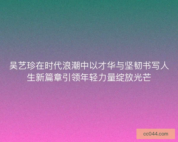 吴艺珍在时代浪潮中以才华与坚韧书写人生新篇章引领年轻力量绽放光芒