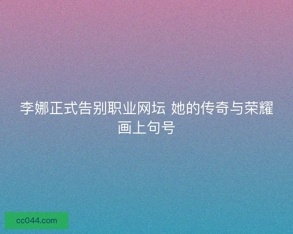 李娜正式告别职业网坛 她的传奇与荣耀画上句号