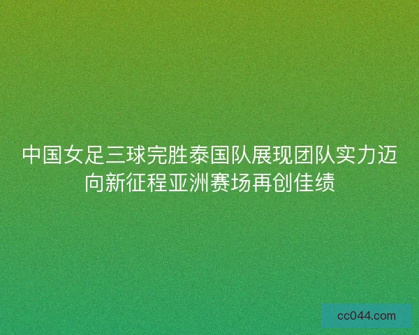 中国女足三球完胜泰国队展现团队实力迈向新征程亚洲赛场再创佳绩